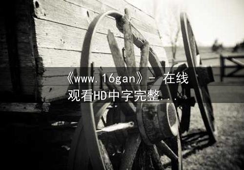 《www.16gan》- 在线观看HD中字完整无删版 - 揭开隐藏的真相,你敢直面吗?