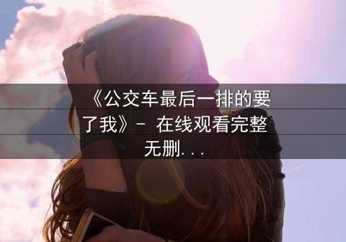 《公交车最后一排的要了我》- 在线观看完整无删 - 当隐秘角落成为命运转折点