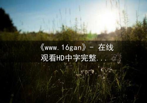 《www.16gan》- 在线观看HD中字完整无删 - 揭开禁忌之恋的黑暗真相