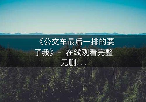 《公交车最后一排的要了我》- 在线观看完整无删 - 当日常通勤变成致命陷阱