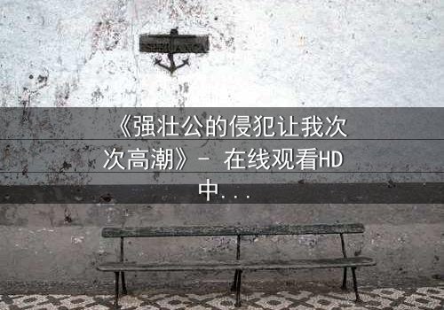 《强壮公的侵犯让我次次高潮》- 在线观看HD中字 - 免费1080P超清完整无删