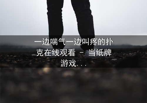 一边喘气一边叫疼的扑克在线观看 - 当纸牌游戏变成生死赌局