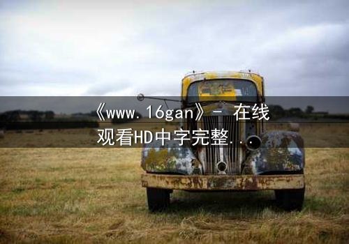 《www.16gan》- 在线观看HD中字完整无删 - 揭开隐藏的真相,你敢直面吗?
