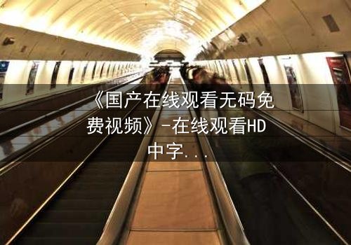 《国产在线观看无码免费视频》-在线观看HD中字 - 免费1080P超清完整无删