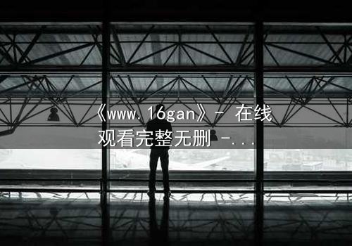 《www.16gan》- 在线观看完整无删 - 揭开隐藏的真相,你敢点开吗?