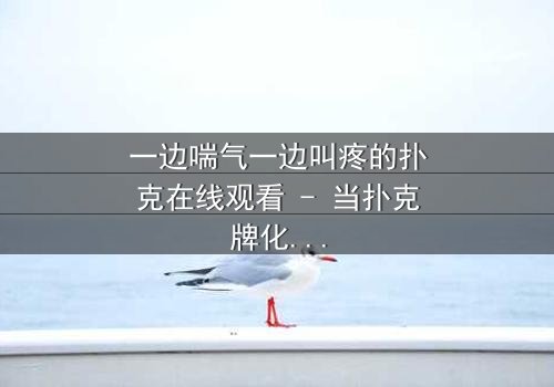 一边喘气一边叫疼的扑克在线观看 - 当扑克牌化身致命游戏,谁能活到最后?