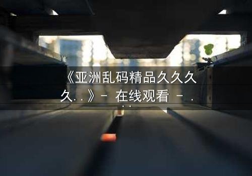 《亚洲乱码精品久久久久..》- 在线观看 - 第7集完整无删