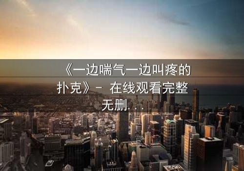 《一边喘气一边叫疼的扑克》- 在线观看完整无删 - 一张扑克牌引发的生死迷局