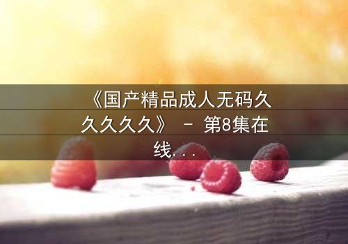 《国产精品成人无码久久久久久》 - 第8集在线观看 - 1080P超清免费