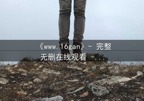 《www.16gan》- 完整无删在线观看 - 一场欲望与救赎的致命游戏