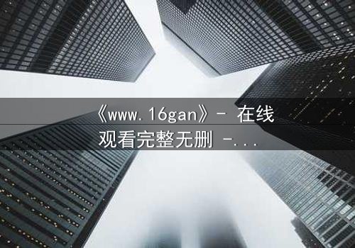 《www.16gan》- 在线观看完整无删 - 一场人性与欲望的终极考验
