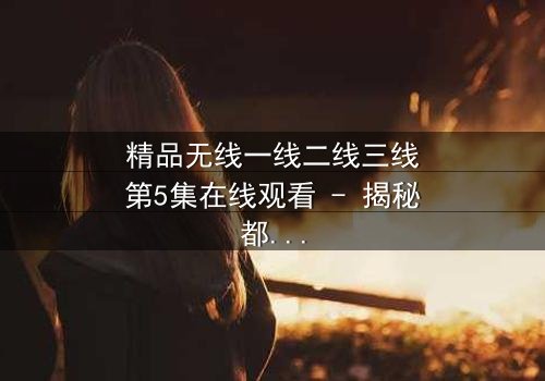 精品无线一线二线三线第5集在线观看 - 揭秘都市精英的隐秘战争