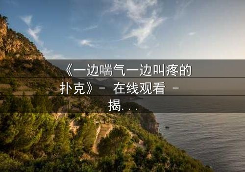 《一边喘气一边叫疼的扑克》- 在线观看 - 揭开人性底牌的惊悚赌局