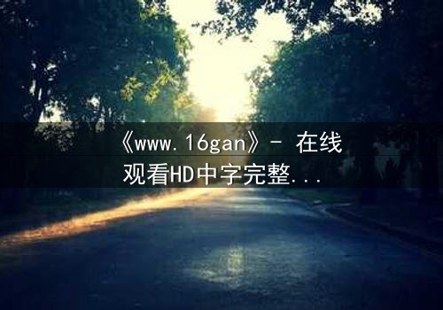 《www.16gan》- 在线观看HD中字完整无删 - 揭开人性最深处的秘密