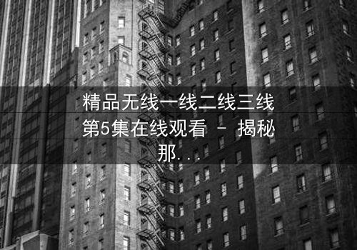精品无线一线二线三线第5集在线观看 - 揭秘那些不为人知的秘密