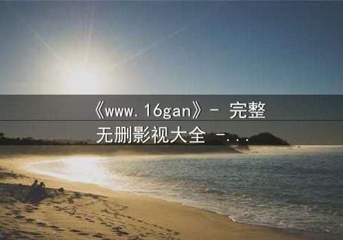 《www.16gan》- 完整无删影视大全 - 揭开人性暗面的终极诱惑