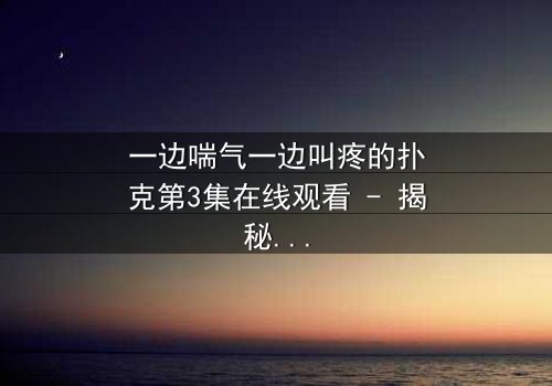 一边喘气一边叫疼的扑克第3集在线观看 - 揭秘那张扑克背后的惊悚真相