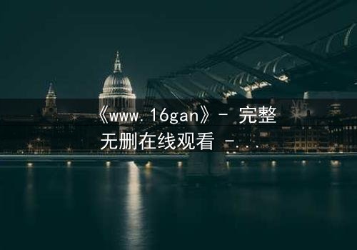 《www.16gan》- 完整无删在线观看 - 揭开人性最深处的秘密