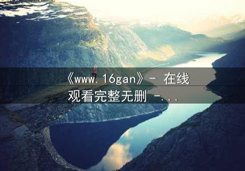《www.16gan》- 在线观看完整无删 - 揭开人性暗面的终极诱惑