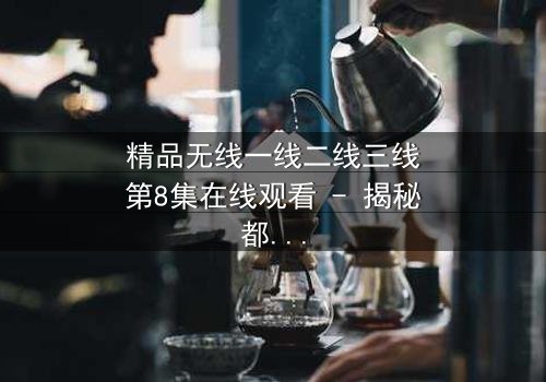 精品无线一线二线三线第8集在线观看 - 揭秘都市精英的隐秘抉择