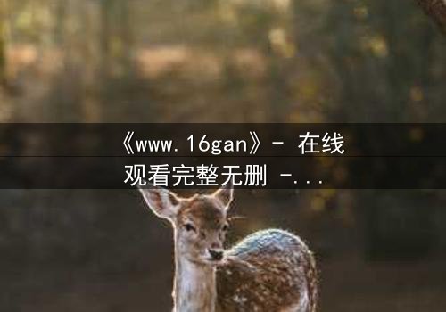 《www.16gan》- 在线观看完整无删 - 揭开隐藏的真相,你敢点开吗?