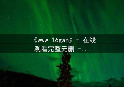 《www.16gan》- 在线观看完整无删 - 揭开人性最深层的秘密