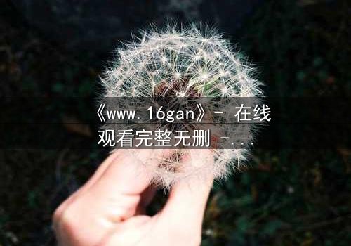 《www.16gan》- 在线观看完整无删 - 揭开人性最深处的秘密