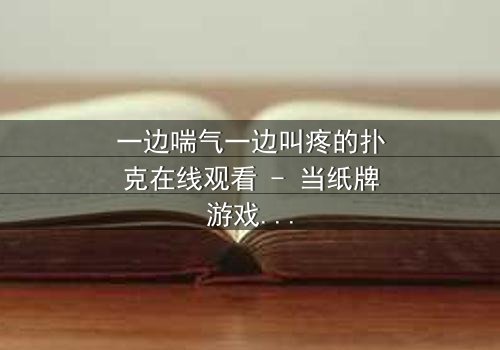 一边喘气一边叫疼的扑克在线观看 - 当纸牌游戏变成生死赌局,你敢翻开最后一张牌吗?