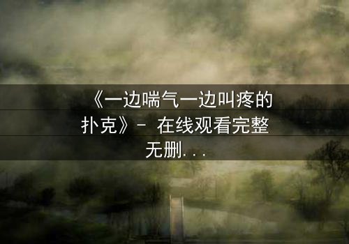 《一边喘气一边叫疼的扑克》- 在线观看完整无删 - 揭秘扑克背后的惊悚谜局