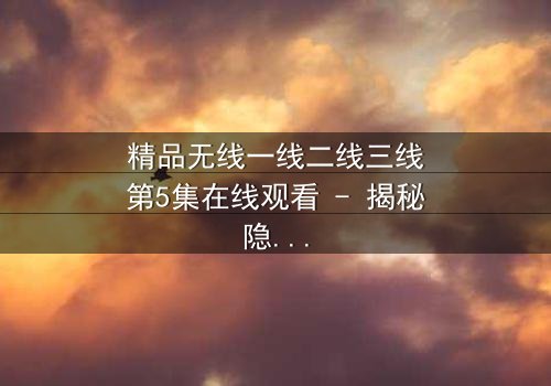 精品无线一线二线三线第5集在线观看 - 揭秘隐藏的真相与人性抉择