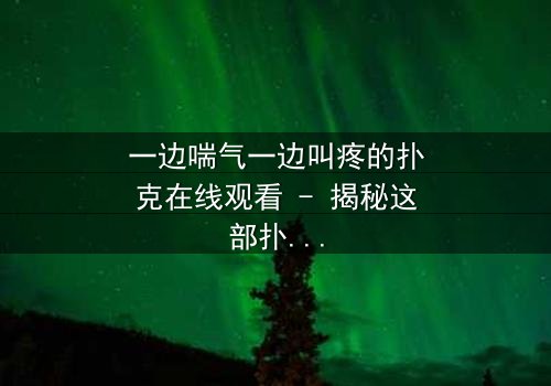 一边喘气一边叫疼的扑克在线观看 - 揭秘这部扑克牌背后的惊悚秘密