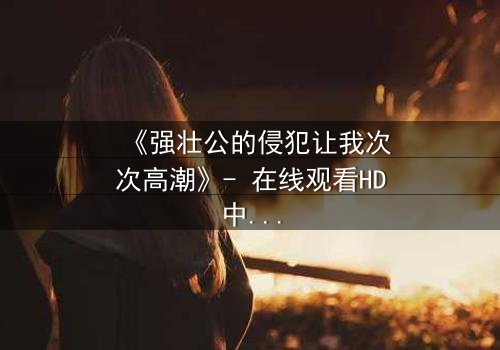 《强壮公的侵犯让我次次高潮》- 在线观看HD中字 - 免费1080P超清