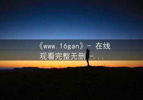 《www.16gan》- 在线观看完整无删 - 揭开人性暗面的终极诱惑