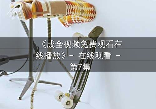 《成全视频免费观看在线播放》- 在线观看 - 第7集