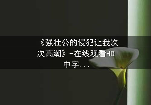 《强壮公的侵犯让我次次高潮》-在线观看HD中字 - 免费1080P超清
