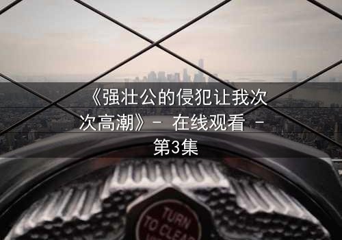 《强壮公的侵犯让我次次高潮》- 在线观看 - 第3集