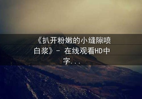 《扒开粉嫩的小缝隙喷白浆》- 在线观看HD中字 - 免费1080P超清完整无删