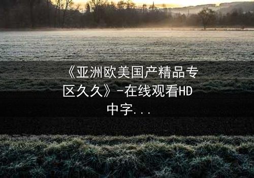 《亚洲欧美国产精品专区久久》-在线观看HD中字 - 免费1080P超清完整无删