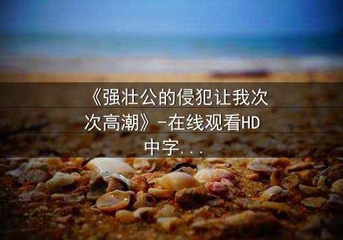 《强壮公的侵犯让我次次高潮》-在线观看HD中字 - 免费1080P超清完整无删