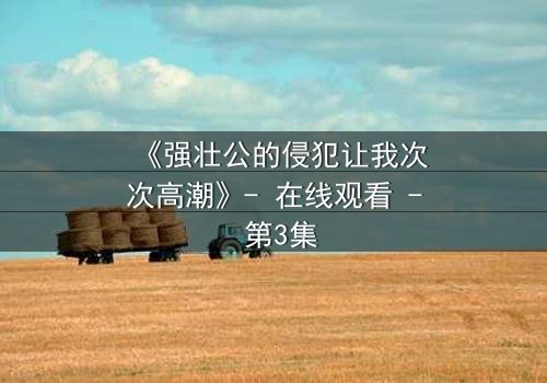 《强壮公的侵犯让我次次高潮》- 在线观看 - 第3集