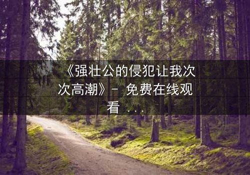 《强壮公的侵犯让我次次高潮》- 免费在线观看 - 第3集HD中字
