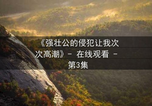 《强壮公的侵犯让我次次高潮》- 在线观看 - 第3集