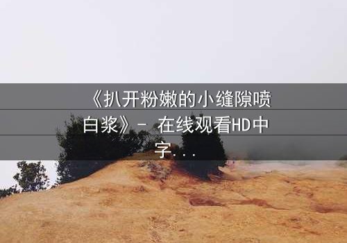 《扒开粉嫩的小缝隙喷白浆》- 在线观看HD中字 - 第3集完整无删
