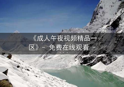 《成人午夜视频精品一区》- 免费在线观看 - 第7集HD中字