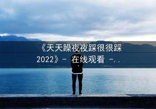 《天天躁夜夜踩很很踩2022》- 在线观看 - 第7集HD中字 - 免费1080P超清完整无删影视大全