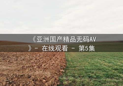 《亚洲国产精品无码AV》- 在线观看 - 第5集