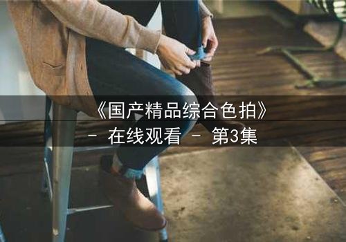 《国产精品综合色拍》- 在线观看 - 第3集