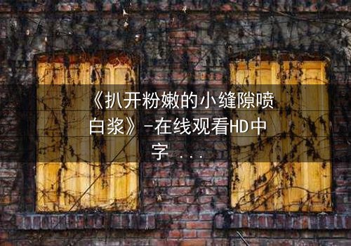 《扒开粉嫩的小缝隙喷白浆》-在线观看HD中字 - 免费1080P超清完整无删