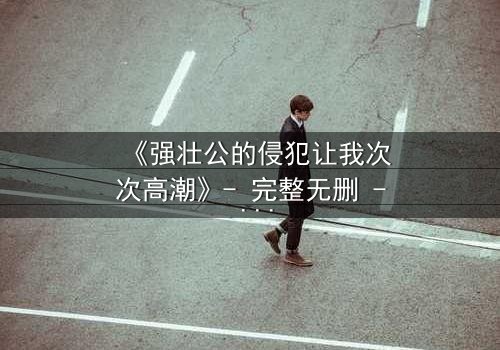 《强壮公的侵犯让我次次高潮》- 完整无删 - 第3集在线观看