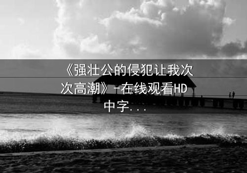 《强壮公的侵犯让我次次高潮》-在线观看HD中字 - 免费1080P超清